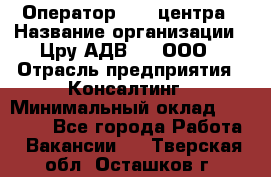 Оператор Call-центра › Название организации ­ Цру АДВ777, ООО › Отрасль предприятия ­ Консалтинг › Минимальный оклад ­ 50 000 - Все города Работа » Вакансии   . Тверская обл.,Осташков г.